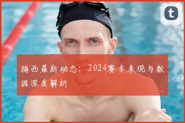 梅西最新动态：2024赛季表现与数据深度解析